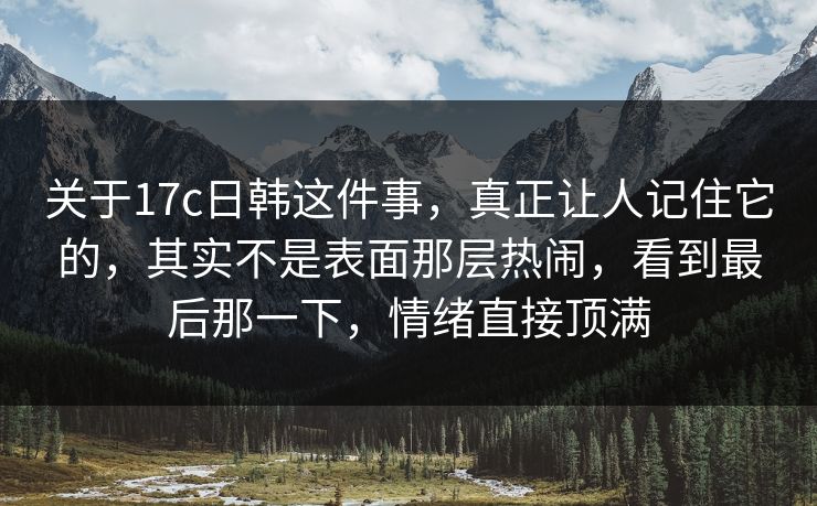 关于17c日韩这件事，真正让人记住它的，其实不是表面那层热闹，看到最后那一下，情绪直接顶满