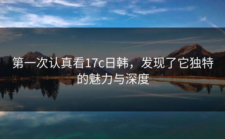 第一次认真看17c日韩，发现了它独特的魅力与深度