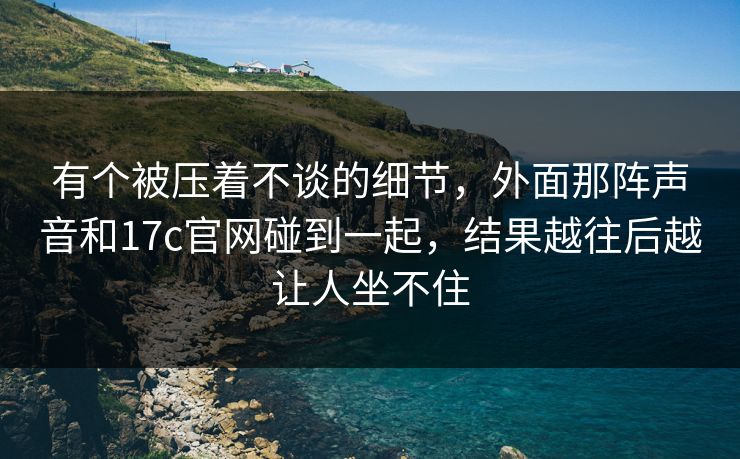 有个被压着不谈的细节，外面那阵声音和17c官网碰到一起，结果越往后越让人坐不住