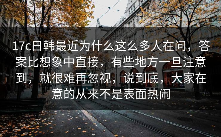 17c日韩最近为什么这么多人在问，答案比想象中直接，有些地方一旦注意到，就很难再忽视，说到底，大家在意的从来不是表面热闹