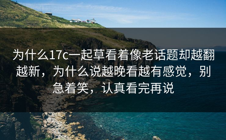 为什么17c一起草看着像老话题却越翻越新，为什么说越晚看越有感觉，别急着笑，认真看完再说