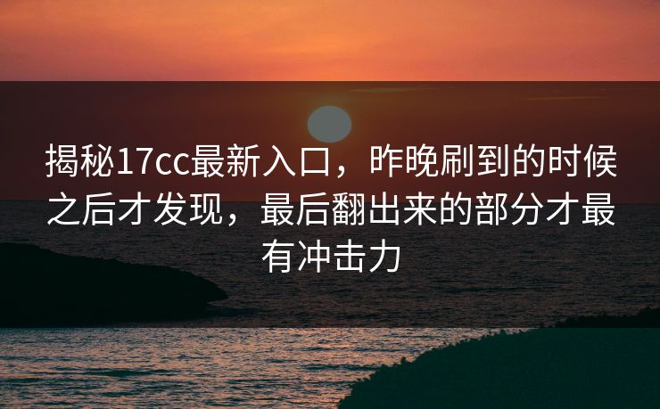 揭秘17cc最新入口,昨晚刷到的时候之后才发现,最后翻出来的部分才最有冲击力 揭秘17cc最新入口,昨晚刷到的时候之后才发现,最后翻出来的部分才最有冲击力